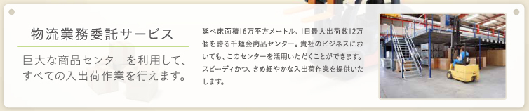 物流業務委託サービス 巨大な商品センターを利用してすべての入出荷作業を行えます。延べ床面積16万平方メートル、1日最大出荷数12万個を誇る千趣会商品センター。貴社のビジネスにおいても、このセンターを活用いただくことができます。スピーディかつ、きめ細かな入出荷作業を提供いたします。