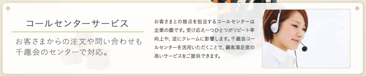 コールセンターサービス お客様からの注文や問い合わせも千趣会のセンターで対応。お客さまとの接点を担当するコールセンターは企業の顔です。受け答えひとつがリピート率向上や、逆にクレームに影響します。千趣会コールセンターを活用いただくことで、顧客満足度の高いサービスをご提供できます。