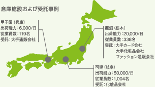 倉庫施設および受託事例 甲子園(兵庫)出荷能力:6,000/日 従業員数:119名 受託:大手通販会社 / 鹿沼(栃木)出荷能力:20,000/日 従業員数:338名 受託:大手カード会社 大手化粧品会社 ファッション通販会社 / 可児(岐阜)出荷能力:50,000/日 従業員数:1,004名 受託:化粧品会社