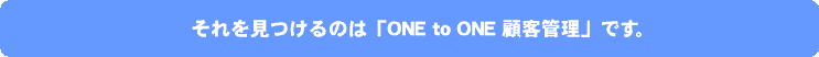 それを見つけるのは「ONE to ONE 顧客管理」です。