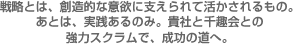 戦略とは、創造的な意欲に支えられて活かされるもの。あとは、実践あるのみ。貴社と千趣会との強力スクラムで、成功の道へ。