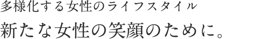 多様化する女性のライフスタイル 新たな女性の笑顔のために。