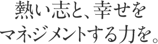 熱い志と、幸せをマネジメントする力を。