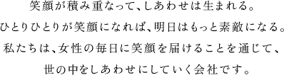 笑顔が積み重なって、しあわせは生まれる。ひとりひとりが笑顔になれば、明日はもっと素敵になる。私たちは、女性の毎日に笑顔を届けることを通じて、世の中をしあわせにしていく会社です。