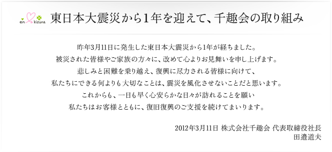 東日本大震災から１年を迎えて、千趣会の取り組み/昨年3月11日に発生した東日本大震災から1年が経ちました。被災された皆様やご家族の方々に、改めて心よりお見舞いを申し上げます。悲しみと困難を乗り越え、復興に尽力される皆様に向けて、私たちにできる何よりも大切なことは、震災を風化させないことだと思います。これからも、一日も早く心安らかな日々が訪れることを願い私たちはお客様とともに、復興復興のご支援を続けてまいります。2012年3月11日　株式会社千趣会　代表取締役社長　田邉道夫