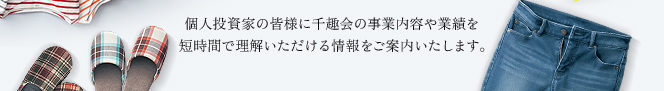 個人投資家の皆様に千趣会の事業内容や業績を短時間で理解いただける情報をご案内いたします。