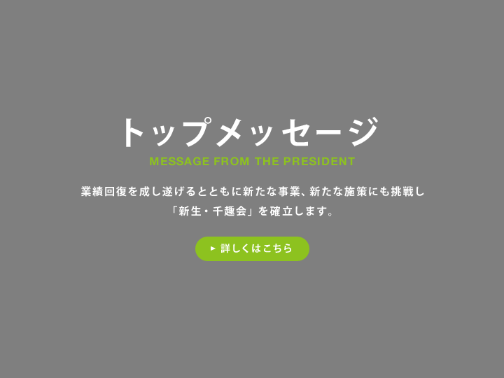 トップメッセージ 業績回復を成し遂げるとともに新たな事業、新たな施策にも挑戦し「新生・千趣会」を確立します。 詳しくはこちら