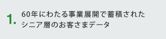 1.60年にわたる事業展開で蓄積された シニア層のお客様データ