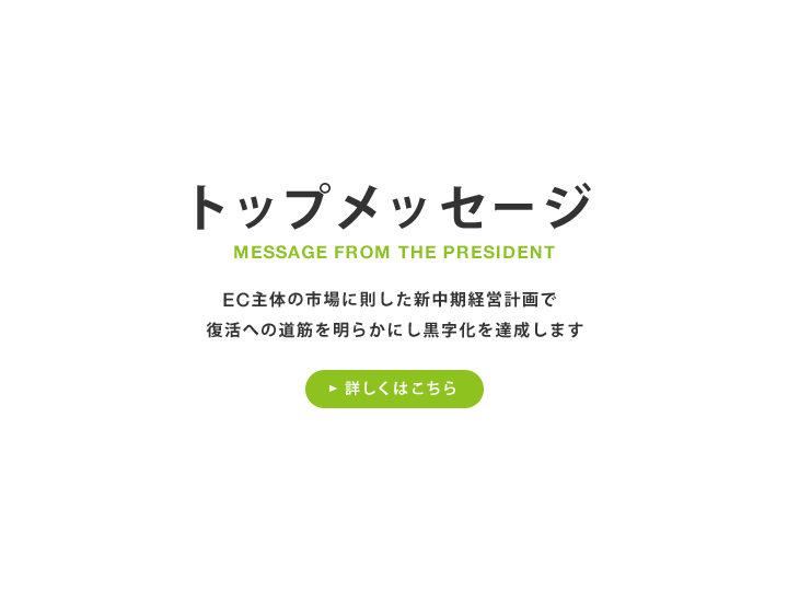 トップメッセージ EC主体の市場に則した新中期経営計画で復活への道筋を明らかにし黒字化を達成します 詳しくはこちら