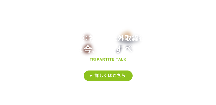 鼎談：社長×社外取締役 千趣会は今、何をすべきなのか 詳しくはこちら