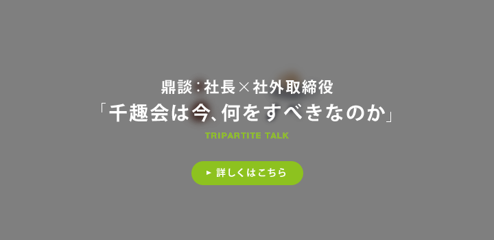 鼎談：社長×社外取締役 千趣会は今、何をすべきなのか 詳しくはこちら