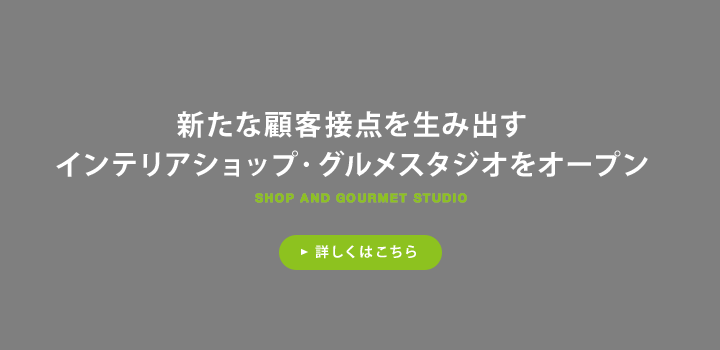 新たな顧客接点を生み出すインテリアショップ・グルメスタジオをオープン 詳しくはこちら