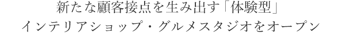 新たな顧客接点を生み出す「体験型」インテリアショップ・グルメスタジオをオープン