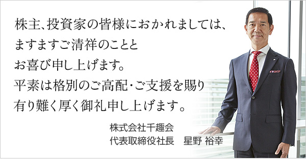 株主、投資家の皆様におかれましては、ますますご清祥のこととお喜び申し上げます。平素は格別のご高配・ご支援を賜り有り難く厚く御礼申し上げます。 株式会社千趣会 代表取締役社長　星野 裕幸